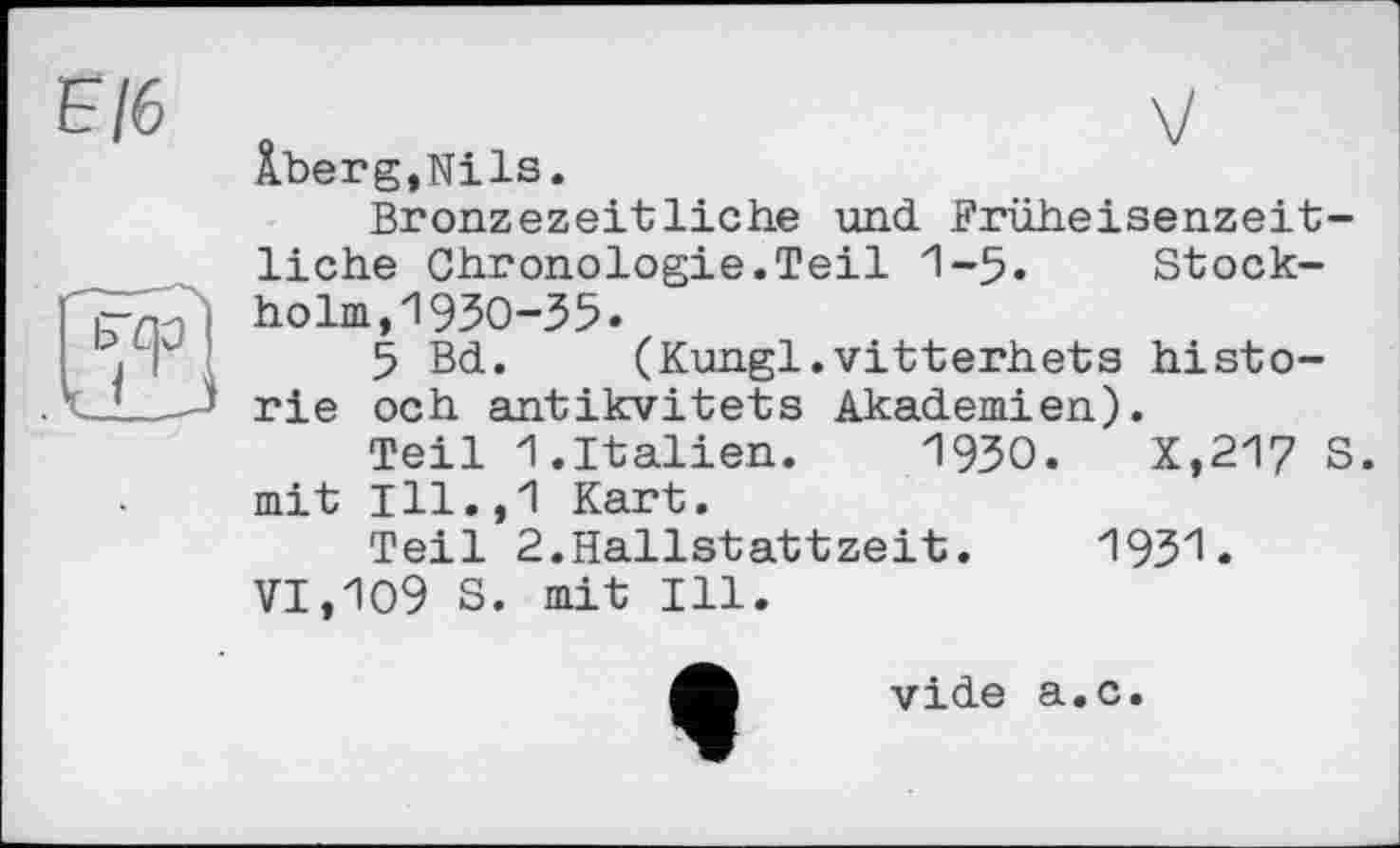 ﻿Е/6
Âberg,Nils.
Bronzezeitliche und. Früheisenzeitliche Chronologie.Teil 1-5« Stockholm, 1930-35»
5 Bd. (Kungl.vitterhets historié och antikvitets Akademien).
Teil 1.Italien. 1930.	X,217 S.
mit Ill.,1 Kart.
Teil 2.Hallstattzeit. 1931.
VI,Ю9 S. mit Ill.
vide а.с.